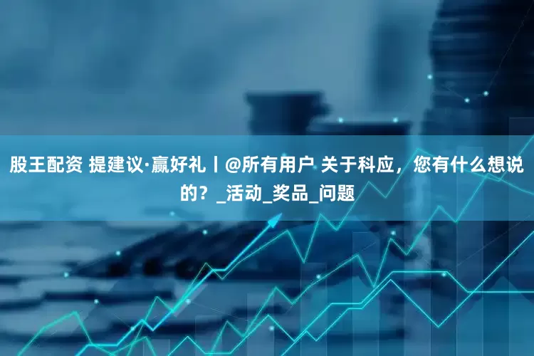 股王配资 提建议·赢好礼丨@所有用户 关于科应，您有什么想说的？_活动_奖品_问题