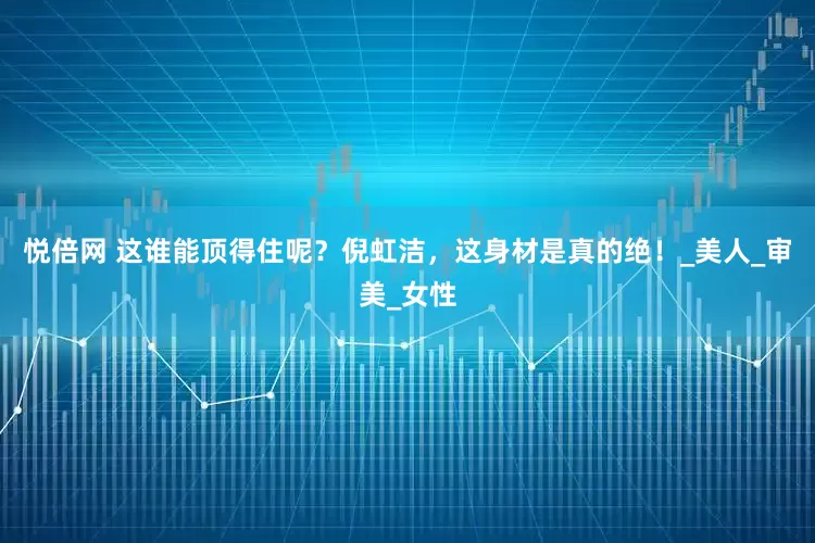 悦倍网 这谁能顶得住呢？倪虹洁，这身材是真的绝！_美人_审美_女性
