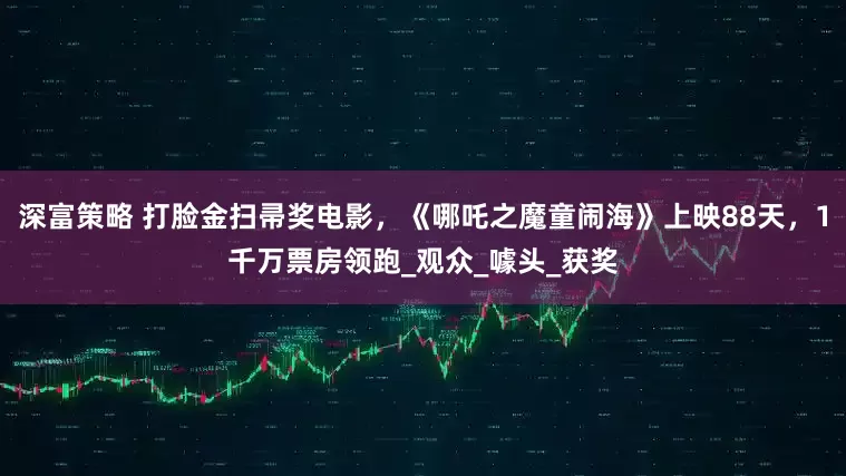 深富策略 打脸金扫帚奖电影，《哪吒之魔童闹海》上映88天，1千万票房领跑_观众_噱头_获奖