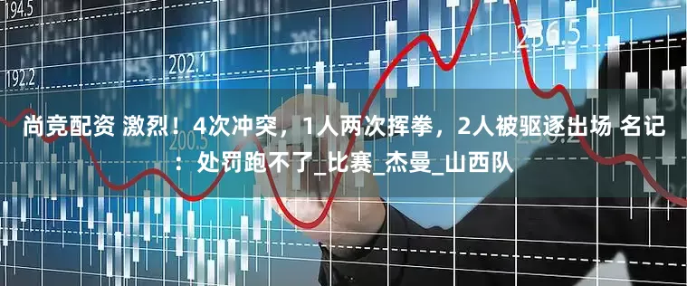 尚竞配资 激烈！4次冲突，1人两次挥拳，2人被驱逐出场 名记：处罚跑不了_比赛_杰曼_山西队