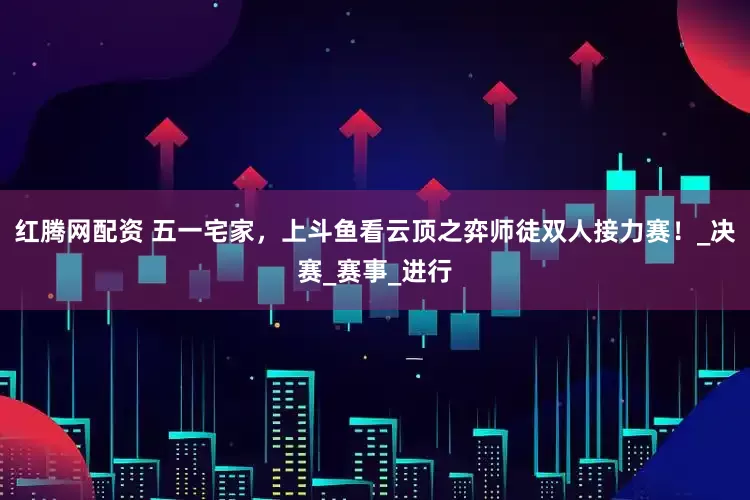 红腾网配资 五一宅家，上斗鱼看云顶之弈师徒双人接力赛！_决赛_赛事_进行
