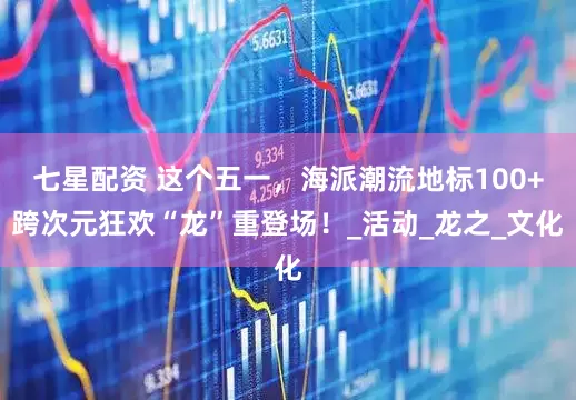 七星配资 这个五一，海派潮流地标100+跨次元狂欢“龙”重登场！_活动_龙之_文化