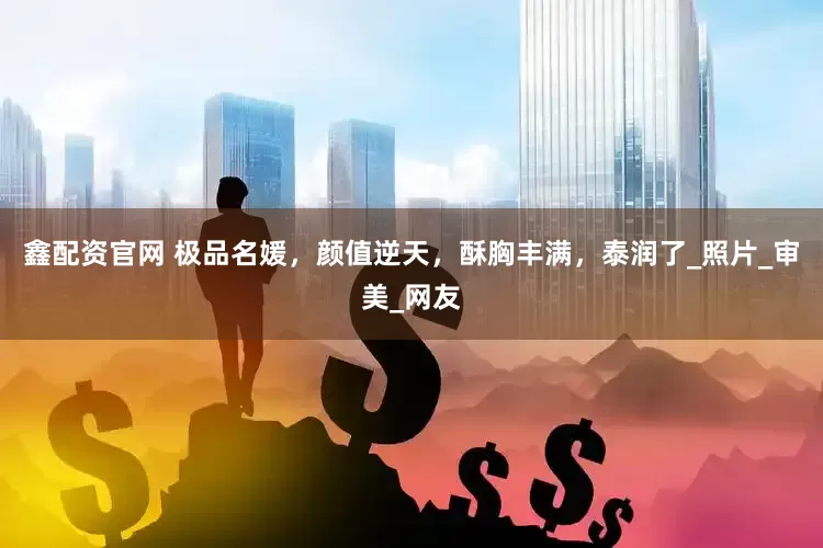 鑫配资官网 极品名媛，颜值逆天，酥胸丰满，泰润了_照片_审美_网友