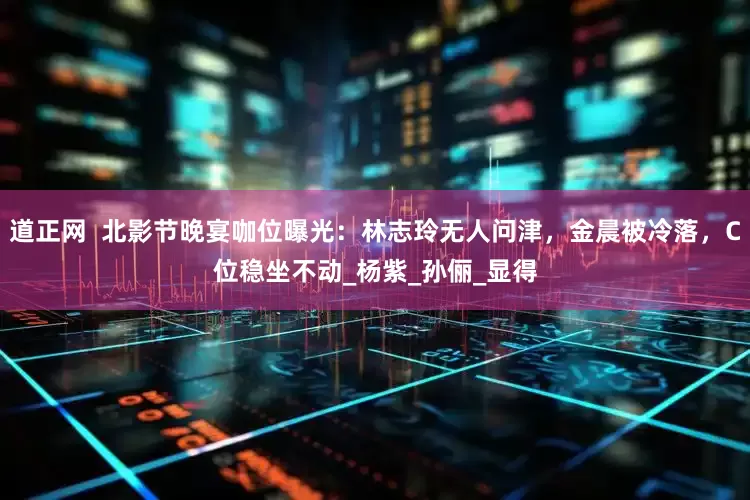 道正网  北影节晚宴咖位曝光：林志玲无人问津，金晨被冷落，C位稳坐不动_杨紫_孙俪_显得