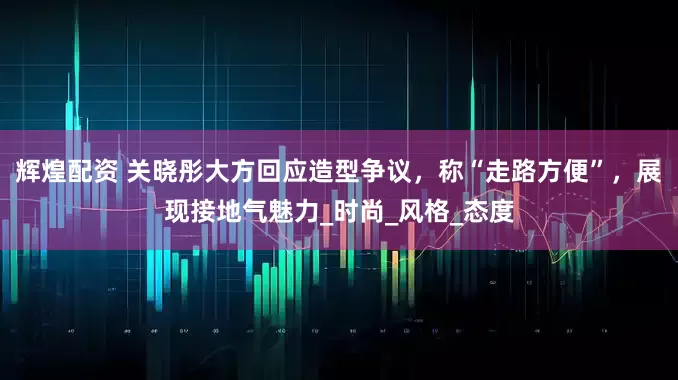 辉煌配资 关晓彤大方回应造型争议，称“走路方便”，展现接地气魅力_时尚_风格_态度