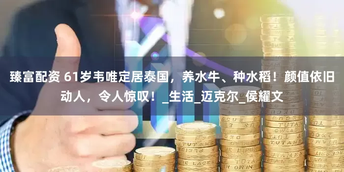 臻富配资 61岁韦唯定居泰国，养水牛、种水稻！颜值依旧动人，令人惊叹！_生活_迈克尔_侯耀文