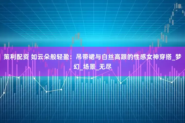 策利配资 如云朵般轻盈：吊带裙与白丝高跟的性感女神穿搭_梦幻_场景_无尽