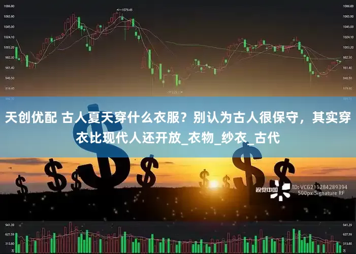 天创优配 古人夏天穿什么衣服？别认为古人很保守，其实穿衣比现代人还开放_衣物_纱衣_古代
