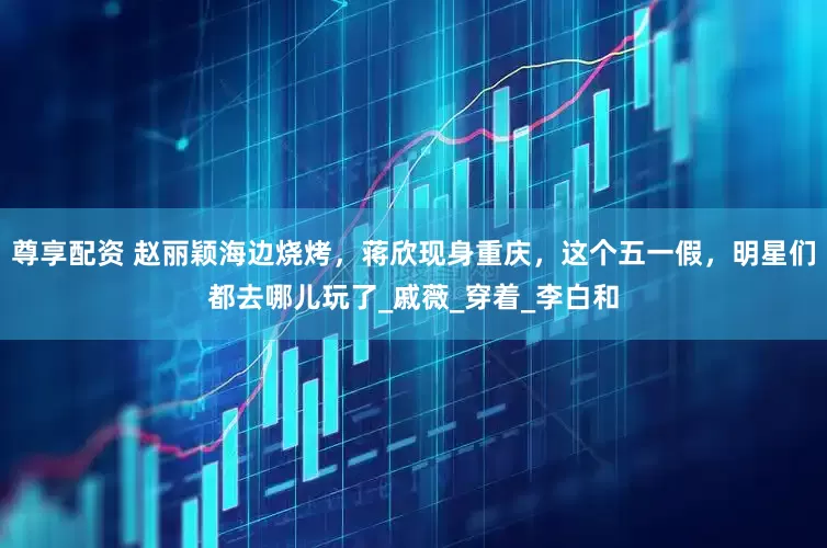 尊享配资 赵丽颖海边烧烤，蒋欣现身重庆，这个五一假，明星们都去哪儿玩了_戚薇_穿着_李白和