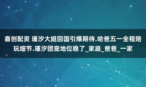 嘉创配资 瑾汐大姐回国引爆期待.哈爸五一全程陪玩细节.瑾汐团宠地位稳了_家庭_爸爸_一家