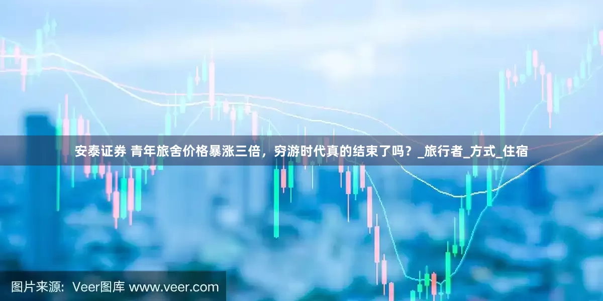 安泰证券 青年旅舍价格暴涨三倍，穷游时代真的结束了吗？_旅行者_方式_住宿
