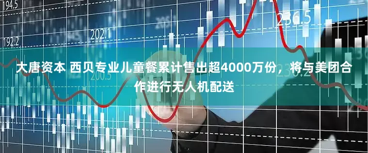 大唐资本 西贝专业儿童餐累计售出超4000万份，将与美团合作进行无人机配送