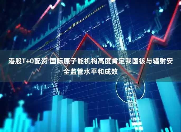 港股T+0配资 国际原子能机构高度肯定我国核与辐射安全监管水平和成效