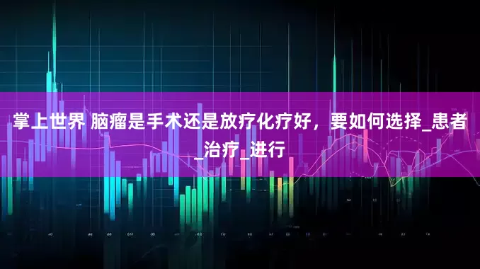 掌上世界 脑瘤是手术还是放疗化疗好，要如何选择_患者_治疗_进行