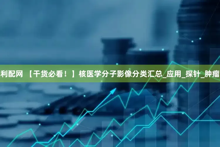 利配网 【干货必看！】核医学分子影像分类汇总_应用_探针_肿瘤