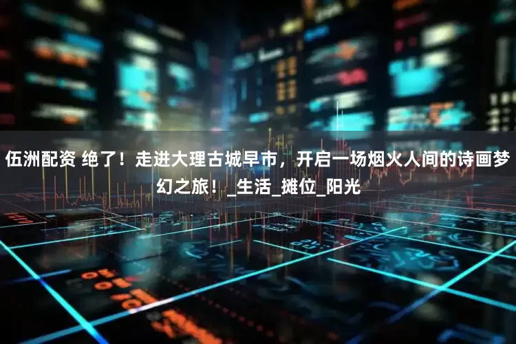 伍洲配资 绝了！走进大理古城早市，开启一场烟火人间的诗画梦幻之旅！_生活_摊位_阳光