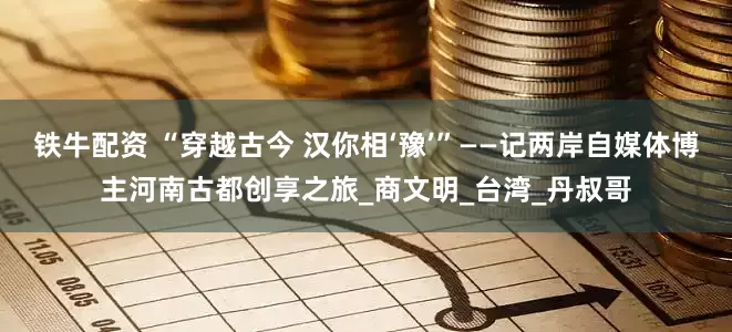 铁牛配资 “穿越古今 汉你相‘豫’”——记两岸自媒体博主河南古都创享之旅_商文明_台湾_丹叔哥
