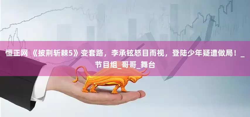 恒正网 《披荆斩棘5》变套路，李承铉怒目而视，登陆少年疑遭做局！_节目组_哥哥_舞台