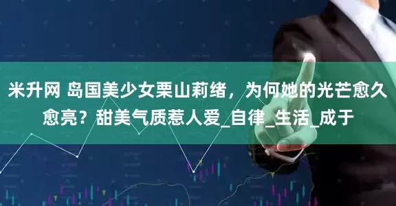 米升网 岛国美少女栗山莉绪，为何她的光芒愈久愈亮？甜美气质惹人爱_自律_生活_成于