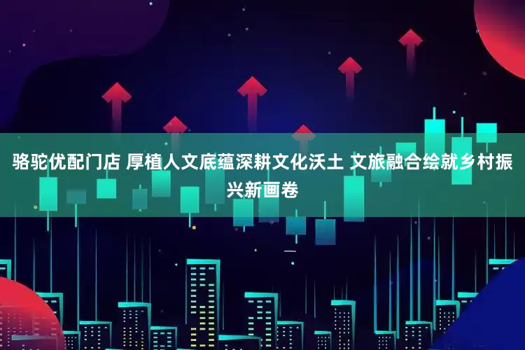 骆驼优配门店 厚植人文底蕴深耕文化沃土 文旅融合绘就乡村振兴新画卷