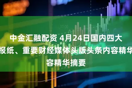 中金汇融配资 4月24日国内四大证券报纸、重要财经媒体头版头条内容精华摘要