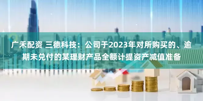 广禾配资 三德科技：公司于2023年对所购买的、逾期未兑付的某理财产品全额计提资产减值准备