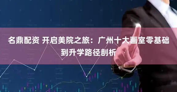 名鼎配资 开启美院之旅：广州十大画室零基础到升学路径剖析