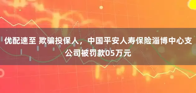 优配速至 欺骗投保人，中国平安人寿保险淄博中心支公司被罚款05万元