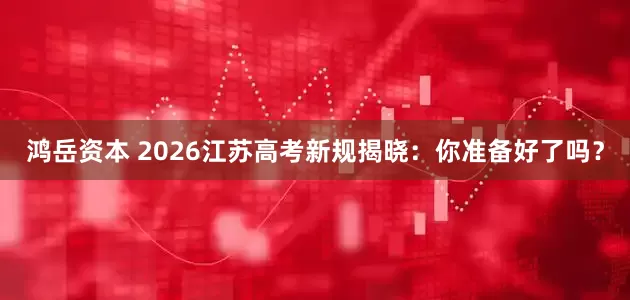 鸿岳资本 2026江苏高考新规揭晓：你准备好了吗？